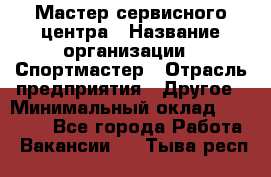 Мастер сервисного центра › Название организации ­ Спортмастер › Отрасль предприятия ­ Другое › Минимальный оклад ­ 26 000 - Все города Работа » Вакансии   . Тыва респ.